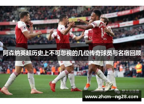 阿森纳英超历史上不可忽视的几位传奇球员与名宿回顾
