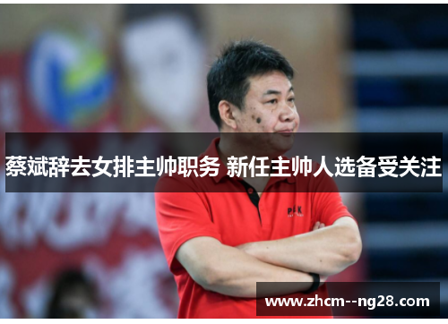 蔡斌辞去女排主帅职务 新任主帅人选备受关注 蔡斌辞去女排主帅职务 新任主帅人选备受关注