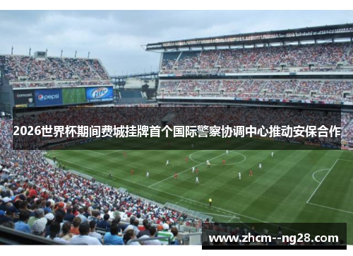 2026世界杯期间费城挂牌首个国际警察协调中心推动安保合作 2026世界杯期间费城挂牌首个国际警察协调中心推动安保合作