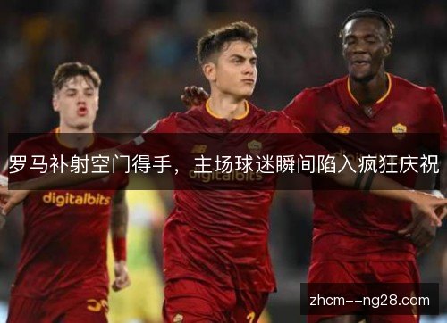 罗马补射空门得手，主场球迷瞬间陷入疯狂庆祝